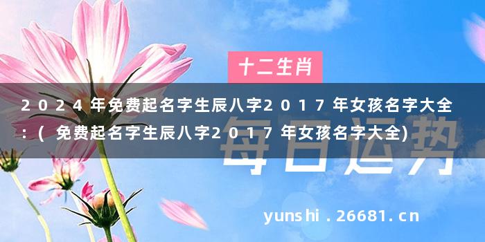 2024年免费起名字生辰八字2017年女孩名字大全 :(免费起名字生辰八字2017年女孩名字大全)